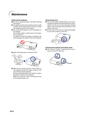 Page 62-60
Cleaning the projector
Be sure to unplug the power cord before cleaning
the projector.
The cabinet as well as the operation panel is made
of plastic. Avoid using benzene or thinner, as these
can damage the finish on the cabinet.
Do not use volatile agents such as insecticides on
the projector.
Do not attach rubber or plastic items to the projec-
tor for a long time.
The effects of some of the agents in the plastic may
cause damage to the quality or finish of the projector.
Wipe off dirt gently...