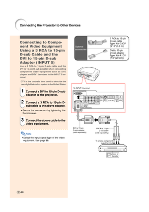 Page 21-20
Connecting to Compo-
nent Video Equipment
Using a 3 RCA to 15-pin
D-sub Cable and the
DVI to 15-pin D-sub
Adaptor (INPUT 5)
Use a 3 RCA to 15-pin D-sub cable and the
DVI to 15-pin D-sub adaptor when connecting
component video equipment such as DVD
players and DTV* decoders to the INPUT 5 ter-
minal.
*
DTV is the umbrella term used to describe the
new digital television system in the United States.
1Connect a DVI to 15-pin D-sub
adaptor to the projector.
2Connect a 3 RCA to 15-pin D-
sub cable to the...