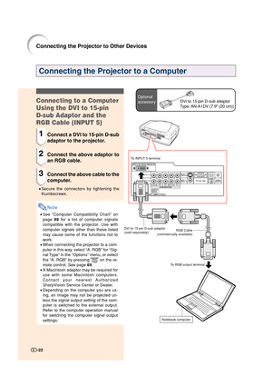 Page 23-22
Connecting the Projector to a Computer
Optional
accessoryDVI to 15-pin D-sub adaptor
Type: AN-A1DV (7.9 (20 cm))Connecting to a Computer
Using the DVI to 15-pin
D-sub Adaptor and the
RGB Cable (INPUT 5)
1Connect a DVI to 15-pin D-sub
adaptor to the projector.
2Connect the above adaptor to
an RGB cable.
3Connect the above cable to the
computer.
•Secure the connectors by tightening the
thumbscrews.
Note
•See “Computer Compatibility Chart” on
page 88 for a list of computer signals
compatible with the...