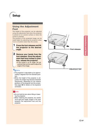 Page 28Connections and Setup
-27
Setup
Foot releases
Adjustment feet
Using the Adjustment
Feet
The height of the projector can be adjusted
using the adjustment feet when the projector
is placed on an uneven surface or when the
screen is slanted.
The position of the projected image can be
made higher by adjusting the projector when
it is in a location lower than the screen.
1Press the foot releases and lift
the projector to the desired
angle.
2Remove your hands from the
foot releases. Once the adjust-
ment feet...