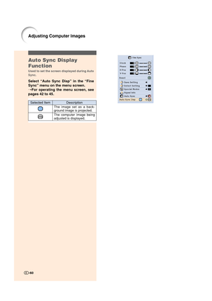 Page 61Auto Sync Display
Function
Used to set the screen displayed during Auto
Sync.
Select “Auto Sync Disp” in the “Fine
Sync” menu on the menu screen.
➝For operating the menu screen, see
pages 42 to 45.
Description
The image set as a back-
ground image is projected.
The computer image being
adjusted is displayed.
Selected Item
-60
Adjusting Computer Images
XV_Z12000_E_US_p42_60.p6503.9.24, 2:03 PM 60 