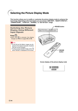 Page 63-62
Selecting the Picture Display Mode
Switching the Picture
Display Using Different
Input Signals
Press .
•Each time  is pressed, the display
changes as shown on pages 63 and 64.
Info
•In the Dot by Dot Mode, images are dis-
played in the original resolution, therefore
they will not be enlarged.
•To return to the standard image, press 
while “RESIZE” is displayed on the screen.
This function allows you to modify or customize the picture display mode to enhance the
input image. Depending on the input...