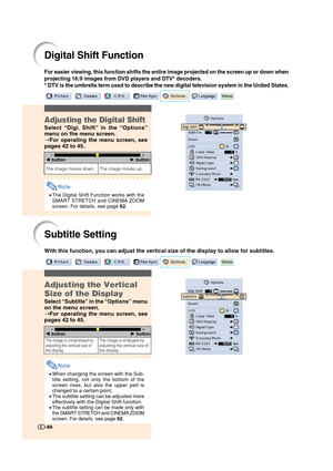 Page 67Digital Shift Function
For easier viewing, this function shifts the entire image projected on the screen up or down when
projecting 16:9 images from DVD players and DTV* decoders.
* DTV is the umbrella term used to describe the new digital television system in the United States.
Adjusting the Digital Shift
Select “Digi. Shift” in the “Options”
menu on the menu screen.
➝For operating the menu screen, see
pages 42 to 45.
Note
•The Digital Shift Function works with the
SMART STRETCH and CINEMA ZOOM
screen....