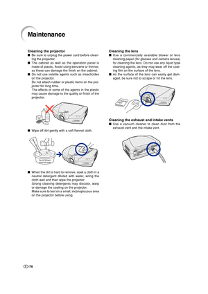 Page 77-76
Cleaning the lens
Use a commercially available blower or lens
cleaning paper (for glasses and camera lenses)
for cleaning the lens. Do not use any liquid type
cleaning agents, as they may wear off the coat-
ing film on the surface of the lens.
As the surface of the lens can easily get dam-
aged, be sure not to scrape or hit the lens.
Cleaning the exhaust and intake vents
Use a vacuum cleaner to clean dust from the
exhaust vent and the intake vent.
Maintenance
Cleaning the projector
Be sure to...