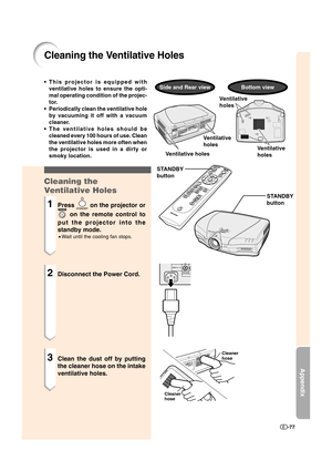 Page 78Appendix
-77
Cleaning the Ventilative Holes
STANDBY
button
STANDBY
button
Cleaner 
hose
Cleaner
hose
Ventilative
holes
Ventilative
holes
•This projector is equipped with
ventilative holes to ensure the opti-
mal operating condition of the projec-
tor.
•Periodically clean the ventilative hole
by vacuuming it off with a vacuum
cleaner.
•The ventilative holes should be
cleaned every 100 hours of use. Clean
the ventilative holes more often when
the projector is used in a dirty or
smoky location.
Cleaning...