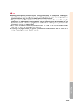 Page 80Appendix
-79
Info
•If the temperature warning indicator illuminates, and the projector enters the standby mode, follow the pos-
sible solutions on the previous page and then wait until the projector has cooled down completely before
plugging in the power cord and turning the power back on. (At least 5 minutes.)
•If the power is turned off for a brief moment due to power outage or some other cause while using the
projector, and the power supply recovers immediately after that, the lamp indicator will...