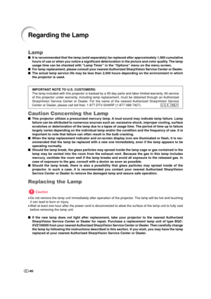 Page 81-80
Lamp
It is recommended that the lamp (sold separately) be replaced after approximately 1,900 cumulative
hours of use or when you notice a significant deterioration in the picture and color quality. The lamp
usage time can be checked with “Lamp Timer” in the “Options” menu on the menu screen.
For lamp replacement, please consult your nearest Authorized SharpVision Service Center or Dealer.
The actual lamp service life may be less than 2,000 hours depending on the environment in which
the projector...