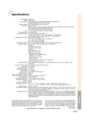 Page 92Appendix
-91
Specifications
Projector
XV-Z12000
NTSC 3.58/NTSC 4.43/PAL/PAL-M/PAL-N/PAL 60/SECAM
DTV480I/DTV480P/DTV720P/DTV1080I
DLP chip, RGB optical shutter method
Panel size: 0.8
Display method: Single Panel Digital Micromirror Device (DMD™) by Texas Instruments
Drive method: Digital Light Processing (DLP™)
No. of dots: 921,600 dots (1,280 [H] × 720 [V])
1–1.35 × zoom lens, F2.5–8, f = 32.5–44.0 mm
270 W SHP lamp
4-pin Mini DIN connector (INPUT 3)
Y (luminance signal): 1.0 Vp-p, sync negative, 75 Ω...