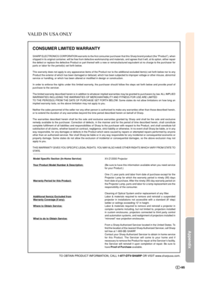 Page 96Appendix
-95
CONSUMER LIMITED WARRANTY
SHARP ELECTRONICS CORPORATION warrants to the first consumer purchaser that this Sharp brand product (the “Product”), when
shipped in its original container, will be free from defective workmanship and materials, and agrees that it will, at its option, either repair
the defect or replace the defective Product or part thereof with a new or remanufactured equivalent at no charge to the purchaser for
parts or labor for the period(s) set forth below.
This warranty does...