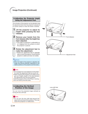 Page 29-28
3.Adjusting the Projector Angle 
Using the Adjustment Feet
The inclination of the projector can be adjusted using 
the adjustment feet when the projector is placed on 
an uneven surface or when the screen is slanted.
1  Lift the projector to adjust its 
height while pressing the foot 
releases.
2  Remove your hands from the 
foot releases after the height has 
been adjusted.
• The angle of projection is adjustable up 
to 5 degrees from the surface on which 
the projector is placed.
3  Rotate the...