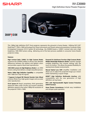Page 1X V - Z 20000
High Definition Home Theater Projector
This 1080p high definition DLP® front projector represents the pinnacle in home theater. Utilizing DLP 0.95
DarkChip3™ 1920 x 1080 technology from Texas Instruments and Sharp’s advanced proprietary Computer Video
& Integrated Composer (CV-IC System III) technology, the Z20000 boasts a 12000:1 contrast ratio and a high
brightness 1000 ANSI lumens rating, delivering one of the best pictures available in consumer home theater
projectors today.
Features:...