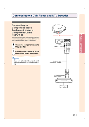 Page 18Setup and Connections
-17
Connecting to a DVD Player and DTV Decoder
To analog component
output terminal To INPUT 1 terminals
DVD player or
DTV decoder
Component cable
(commercially available)
Connecting to
Component Video
Equipment Using a
Component Cable
(INPUT 1)
Use a component cable when connecting  com-
ponent video equipment such as DVD players
and DTV decoders to INPUT 1 terminals.
1Connect a component cable to
the projector.
2Connect the above cable to the
component video equipment.
Note
•Make...