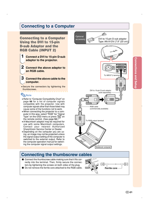 Page 22Connections and Setup
-21
Connecting to a Computer
Optional
accessoryDVI to 15-pin D-sub adaptor
Type: AN-A1DV (7.9 (20 cm))Connecting to a Computer
Using the DVI to 15-pin
D-sub Adaptor and the
RGB Cable (INPUT 2)
1Connect a DVI to 15-pin D-sub
adaptor to the projector.
2Connect the above adaptor to
an RGB cable.
3Connect the above cable to the
computer.
•Secure the connectors by tightening the
thumbscrews.
Note
•Refer to “Computer Compatibility Chart” on
page 66 for a list of computer signals...