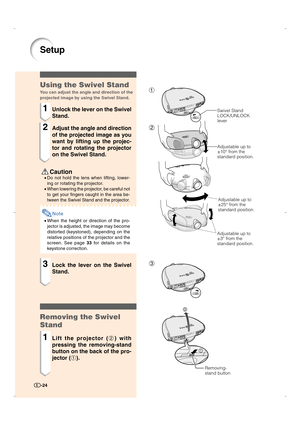 Page 251
2
3
Setup
 Caution
•Do not hold the lens when lifting, lower-
ing or rotating the projector.
•
When lowering the projector, be careful not
to get your fingers caught in the area be-
tween the Swivel Stand and the projector.
Note
•When the height or direction of the pro-
jector is adjusted, the image may become
distorted (keystoned), depending on the
relative positions of the projector and the
screen. See page 33 for details on the
keystone correction.
Using the Swivel Stand
You can adjust the angle and...