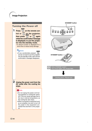Page 33-32-32
Turning the Power off
1Press  on the remote con-
trol or 
 on the projector,
then press 
 or  again
while the confirmation message
is displayed, to put the projec-
tor into the standby mode.
•A dimly-lit screen is displayed for a
short time to reduce lamp damage.
Note
•If you accidentally pressed 
and do not want to put the projector
into the standby mode, wait until the
confirmation message disappears.
2Unplug the power cord from the
AC outlet after the cooling fan
stops.
Info
•Do not unplug the...