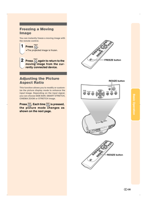 Page 36-35
Basic Operation
Freezing a Moving
Image
You can instantly freeze a moving image with
the remote control.
1Press .
•The projected image is frozen.
2Press  again to return to the
moving image from the cur-
rently connected device.
Adjusting the Picture
Aspect Ratio
This function allows you to modify or custom-
ize the picture display mode to enhance the
input image. Depending on the input signal,
you can choose SIDE BAR, SMART STRETCH,
CINEMA ZOOM or STRETCH image.
Press . Each time  is pressed,
the...