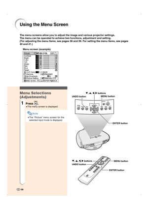 Page 39Using the Menu Screen
The menu screens allow you to adjust the image and various projector settings.
The menu can be operated to achieve two functions, adjustment and setting.
(For adjusting the menu items, see pages 38 and 39. For setting the menu items, see pages
40 and 41.)
Menu screen (example)
Menu Selections
(Adjustments)
1Press .
•The menu screen is displayed.
Note
•The “Picture” menu screen for the
selected input mode is displayed.
-38
ENTER button UNDO buttonMENU button ", ', \, |...