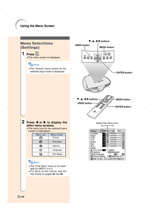 Page 41Menu Selections
(Settings)
1Press .
•The menu screen is displayed.
Note
•The “Picture” menu screen for the
selected input mode is displayed.
2Press 
\ \\ \
\ or 
| || |
| to display the
other menu screens.
•The menu icon for the selected menu
screen is highlighted.
Note
•The “Fine Sync” menu is not avail-
able for INPUT 3 or 4.
•For items on the menus, see the
tree charts on pages 42 and 43.
-40
Using the Menu Screen
ENTER button UNDO button
MENU button ", ', \, | buttons
ENTER button UNDO...