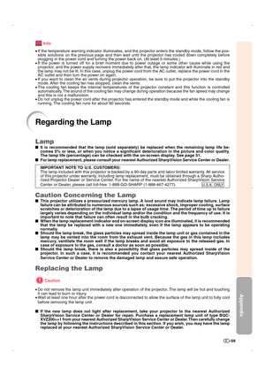 Page 60Appendix
-59
Regarding the Lamp
Info
•If the temperature warning indicator illuminates, and the projector enters the standby mode, follow the pos-
sible solutions on the previous page and then wait until the projector has cooled down completely before
plugging in the power cord and turning the power back on. (At least 5 minutes.)
•If the power is turned off for a brief moment due to power outage or some other cause while using the
projector, and the power supply recovers immediately after that, the lamp...