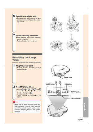 Page 62Appendix
-61
6Insert the new lamp unit.
•Press the lamp unit firmly into the lamp
unit compartment. Fasten the secur-
ing screws.
7Attach the lamp unit cover.
•Slide the lamp unit cover in the direc-
tion of the arrow.
•Fasten the user service screw.
Resetting the Lamp
Timer
Reset the lamp timer after replacing the lamp.
1Plug the power cord.
•Confirm that the POWER indicator
illuminates red.
2Reset the lamp timer.
•Press , , , ,  and 
in order. Then press .
•“LAMP 0000H” is displayed on the
screen....