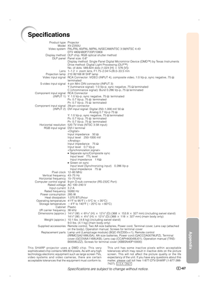 Page 68Appendix
-67
This unit has some inactive pixels within acceptable
tolerances which may result in inactive dots on the picture
screen. This will not affect the picture quality or the life
expectancy of the unit. If you have any questions about this
matter, please call toll free 1-877-DTV-SHARP (1-877-388-
7427).  
U.S.A. ONLY
Specifications
Product type
Model
Video system
Display method
DLP panel
Lens
Projection lamp
Video input signal
S-video input signal
Component input signal
(INPUT 1)
Component input...