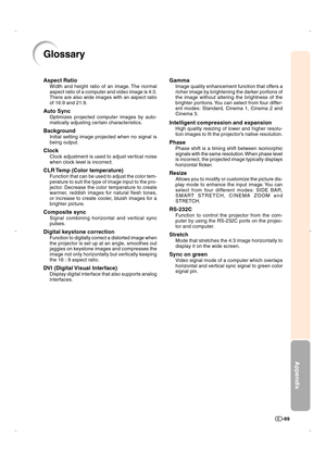 Page 70Appendix
-69
Glossary
Aspect Ratio
Width and height ratio of an image. The normal
aspect ratio of a computer and video image is 4:3.
There are also wide images with an aspect ratio
of 16:9 and 21:9.
Auto Sync
Optimizes projected computer images by auto-
matically adjusting certain characteristics.
Background
Initial setting image projected when no signal is
being output.
Clock
Clock adjustment is used to adjust vertical noise
when clock level is incorrect.
CLR Temp (Color temperature)
Function that can...