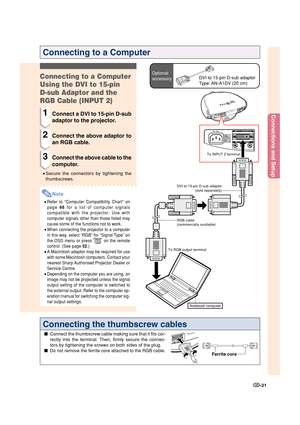 Page 23Connections and Setup
-21
To INPUT 2 terminal
Notebook computer
To RGB output terminalRGB cable
(commercially available)DVI to 15-pin D-sub adaptor
(sold separately)
Connecting to a Computer
Optional
accessoryDVI to 15-pin D-sub adaptor
Type: AN-A1DV (20 cm)Connecting to a Computer
Using the DVI to 15-pin
D-sub Adaptor and the
RGB Cable (INPUT 2)
1Connect a DVI to 15-pin D-sub
adaptor to the projector.
2Connect the above adaptor to
an RGB cable.
3Connect the above cable to the
computer.
•Secure the...