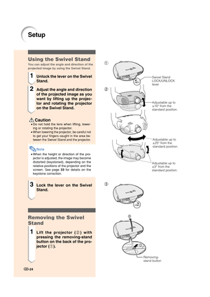 Page 26-24
1
2
3
Setup
 Caution
•Do not hold the lens when lifting, lower-
ing or rotating the projector.
•
When lowering the projector, be careful not
to get your fingers caught in the area be-
tween the Swivel Stand and the projector.
Note
•When the height or direction of the pro-
jector is adjusted, the image may become
distorted (keystoned), depending on the
relative positions of the projector and the
screen. See page 33 for details on the
keystone correction.
Using the Swivel Stand
You can adjust the angle...