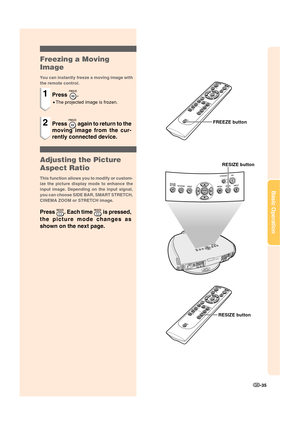 Page 37-35
Basic Operation
Freezing a Moving
Image
You can instantly freeze a moving image with
the remote control.
1Press .
•The projected image is frozen.
2Press  again to return to the
moving image from the cur-
rently connected device.
Adjusting the Picture
Aspect Ratio
This function allows you to modify or custom-
ize the picture display mode to enhance the
input image. Depending on the input signal,
you can choose SIDE BAR, SMART STRETCH,
CINEMA ZOOM or STRETCH image.
Press . Each time  is pressed,
the...