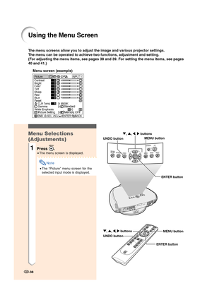 Page 40Using the Menu Screen
-38
The menu screens allow you to adjust the image and various projector settings.
The menu can be operated to achieve two functions, adjustment and setting.
(For adjusting the menu items, see pages 38 and 39. For setting the menu items, see pages
40 and 41.)
Menu screen (example)
ENTER button UNDO buttonMENU button ", ', \, | buttons
ENTER button UNDO buttonMENU button ", ', \, | buttons
Menu Selections
(Adjustments)
1Press .
•The menu screen is displayed.
Note
•The...