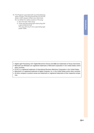 Page 7Introduction
-5 19. This Projector is provided with one of the following
types of plugs. If the plug should fail to fit into the
power outlet, please contact your electrician.
Do not defeat the safety purpose of the plug.
a. Two-wire type mains plug.
b. Three-wire grounding type mains plug with
a grounding terminal.
This plug will only fit into a grounding type
power outlet.
•Digital Light Processing, DLP, Digital Micromirror Device and DMD are trademarks of Texas Instruments.
•Microsoft and Windows are...
