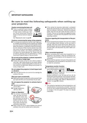 Page 8-6
IMPORTANT SAFEGUARDS
Be sure to read the following safeguards when setting up
your projector.
Caution concerning the lamp unit
There is a potential hazard of glass
particles if the lamp ruptures. In case
of lamp rupture, contact your near-
est Sharp Authorised Projector
Dealer or Service Centre for replace-
ment.
See “Replacing the Lamp” on page 59.
Cautions concerning the setup of the projector
For minimal servicing and to maintain high image qual-
ity, SHARP recommends that this projector be...