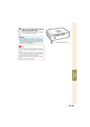 Page 32Basic
Operation
31
3
• Do not apply too much pressure on the pro-
jector when the front adjustment foot comes
out.
• When lowering the projector, be careful not to
get your fingers caught in the area between
the adjustment foot and the projector.
• Hold the projector firmly while lifting or carry-
ing.
• Do not hold by the lens area.
Use the rear adjustment foot to
make the projector level.
• The projector is adjustable ±1 degree
from the standard position.
Info
Rear adjustment foot
• When adjusting the...