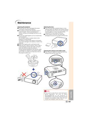 Page 52Appendix
51
Cleaning the lensUse a commercially available blower or lens
cleaning paper (for glasses and camera lenses)
for cleaning the lens. Do not use any liquid type
cleaning agents, as they may wear off the
coating film on the surface of the lens.
As the surface of the lens can easily get
damaged, be sure not to scrape or hit the lens.
Cleaning the exhaust and intake ventsUse a vacuum cleaner to clean dust from the
exhaust vent and the intake vent.
Cleaning the projectorEnsure that you have...