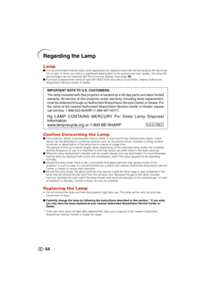 Page 55
54
Regarding the Lamp
LampIt is recommended that the lamp (sold separately) be replaced when the remaining lamp life becomes
5% or less, or when you notice a significant deterioration in the pictur\
e and color quality. The lamp life
(percentage) can be checked with the on-screen display. (see page  49)
 Purchase a replacement lamp of type AN-100LP from your place of purchase, nearest Authorized
SharpVision Service Center or Dealer.
Caution Concerning the LampThis projector utilizes a pressurized...