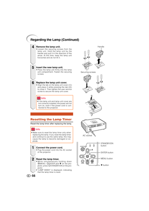 Page 5756
Regarding the Lamp (Continued)
Remove the lamp unit.• Loosen the securing screws from the
lamp unit. Hold the lamp unit by the
handle and pull it in the direction of the
arrow. At this time, keep the lamp unit
horizontal and do not tilt it.
Resetting the Lamp Timer
Reset the lamp timer after replacing the lamp.
Insert the new lamp unit.• Press the lamp unit firmly into the lamp
unit compartment. Fasten the securing
screws.
Replace the lamp unit cover.• Align the tab on the lamp unit cover (1)
and...