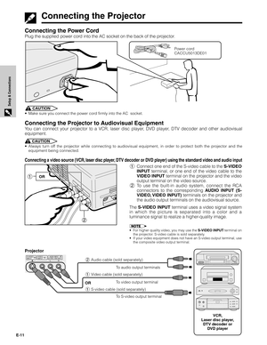 Page 11E-11
Setup & Connections
Connecting the Power Cord
Plug the supplied power cord into the AC socket on the back of the projector.
Power cord
CACCU5013DE01
Connecting the Projector
1Connect one end of the S-video cable to the S-VIDEO
INPUT terminal, or one end of the video cable to the
VIDEO INPUT terminal on the projector and the video
output terminal on the video source.
2To use the built-in audio system, connect the RCA
connectors to the corresponding AUDIO INPUT (S-
VIDEO, VIDEO  INPUT) terminals on...