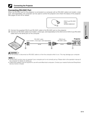 Page 14E-14
Setup & Connections
RS-232CINPUT 1/COMPONENTAUDIO INPUTPRPBY(INPUT 1, 2)
Connecting RS-232C Port
When the RS-232C port on the projector is connected to a computer with an RS-232C cable (null modem, cross
type, sold separately), the computer can be used to control the projector and check the status of the projector.
See pages 43 and 44 for details.
DIN-D-sub RS-232C
cable
QCNW-5288CEZZ
1Connect the supplied DIN-D-sub RS-232C cable to the RS-232C port on the projector.
2Connect an RS-232C cable (null...