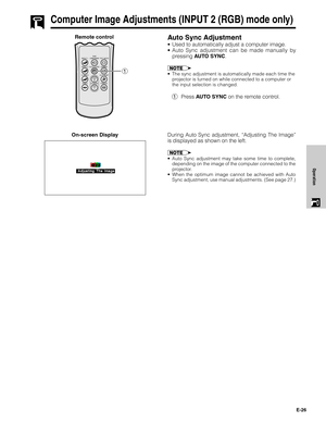 Page 26E-26
Operation
Computer Image Adjustments (INPUT 2 (RGB) mode only)
Auto Sync Adjustment
•Used to automatically adjust a computer image.
•Auto Sync adjustment can be made manually by
pressing AUTO SYNC.
•The sync adjustment is automatically made each time the
projector is turned on while connected to a computer or
the input selection is changed.
1Press AUTO SYNC on the remote control. Remote control
On-screen Display
During Auto Sync adjustment, “Adjusting The Image”
is displayed as shown on the left....