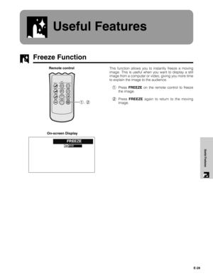 Page 28E-28
Useful Features
Useful Features
Freeze Function
This function allows you to instantly freeze a moving
image. This is useful when you want to display a still
image from a computer or video, giving you more time
to explain the image to the audience.
1Press FREEZE on the remote control to freeze
the image.
2Press FREEZE again to return to the moving
image.Remote control
On-screen Display
RGB/
COMPONENT
INPUT 1PICT MODE
AUTO SYNC INPUT 2 GAMMA
KEYSTONEVIDEO FREEZE S-VIDEO CLR TEMP1, 2  