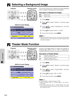 Page 33E-33
Useful Features
Selecting a Background Image
This function allows you to select the image displayed
when no signal is being sent to the projector.
Description of Background Images
1Press MENU.
2Press ∂/ƒ to select “Options”, and then press
ENTER.
3Press ∂/ƒ to select “Background”, and then
press ENTER.
4Press ∂/ƒ to select “Blue” or “None”.
5To exit from the GUI, press MENU.
*1 While projecting the blue screen, the picture automatically
switches to FULL (4:3) mode even if another display mode
has...