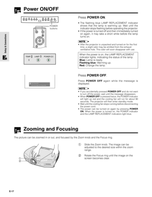 Page 17E-17
Setup & Connections
Power ON/OFF
Press POWER ON.
•The flashing blue LAMP REPLACEMENT indicator
shows that the lamp is warming up. Wait until the
indicator stops flashing before operating the projector.
•If the power is turned off and then immediately turned
on again, it may take a short while before the lamp
turns on.
•After the projector is unpacked and turned on for the first
time, a slight odor may be emitted from the exhaust
ventilative hole. This odor will soon disappear with use.
When the...