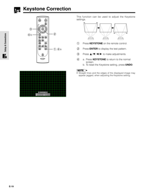 Page 19E-19
Setup & Connections
Keystone Correction
This function can be used to adjust the Keystone
settings.
1Press KEYSTONE on the remote control.
2Press ENTER to display the test pattern.
3Press 
/// to make adjustments.
4a. Press KEYSTONE to return to the normal
screen.
b. To reset the Keystone setting, press UNDO.
•Straight lines and the edges of the displayed image may
appear jagged, when adjusting the Keystone setting.
3
4b2
1,4a 