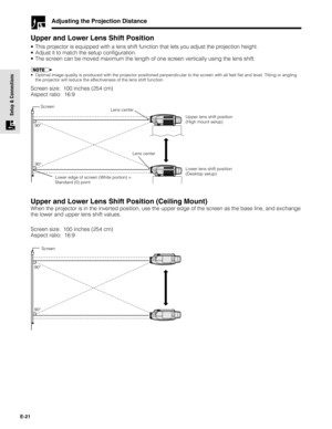 Page 21E-21
Setup & Connections
Adjusting the Projection Distance
Upper and Lower Lens Shift Position
•This projector is equipped with a lens shift function that lets you adjust the projection height.
•Adjust it to match the setup configuration.
•The screen can be moved maximum the length of one screen vertically using the lens shift.
•Optimal image quality is produced with the projector positioned perpendicular to the screen with all feet flat and level. Tilting or angling
the projector will reduce the...
