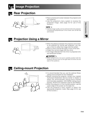 Page 22E-22
Setup & Connections
Rear Projection
•Place a translucent screen between the projector and
the audience.
•Use the projector’s menu system to reverse the
projected image. (See page 43 for use of this
function.)
•Optimal image quality can be achieved when the projector
is positioned perpendicular to the screen with all feet flat
and leveled.
Projection Using a Mirror
•When the distance between the projector and screen
is not sufficient for normal rear projection, you can
use a mirror to reflect the...