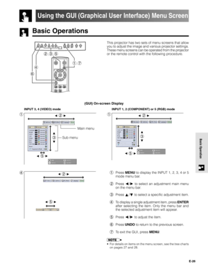 Page 26E-26
Basic Operation
Basic Operations
Using the GUI (Graphical User Interface) Menu Screen
(GUI) On-screen Display
1
INPUT 3, 4 (VIDEO) mode
1
INPUT 1, 2 (COMPONENT) or 5 (RGB) mode
41Press MENU to display the INPUT 1, 2, 3, 4 or 5
mode menu bar.
2Press 
/ to select an adjustment main menu
on the menu bar.
3Press 
/ to select a specific adjustment item.
4To display a single adjustment item, press ENTER
after selecting the item. Only the menu bar and
the selected adjustment item will appear.
5Press 
/ to...