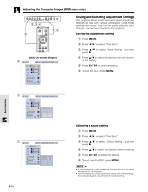 Page 33E-33
Basic Operation
Adjusting the Computer Images (RGB menu only)
Saving and Selecting Adjustment Settings
This projector allows you to store up to seven adjustment
settings for use with various computers. Once these
settings are stored, they can be easily selected each
time you connect a computer to the projector.
Saving the adjustment setting
1Press MENU.
2Press 
/ to select “Fine Sync”.
3Press 
/ to select “Save Setting”, and then
press 
.
4Press 
/ to select the desired memor y location
of the...