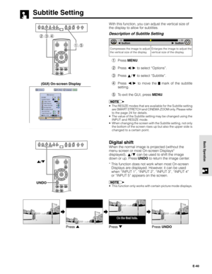 Page 40E-40
Basic Operation
With this function, you can adjust the vertical size of
the display to allow for subtitles.
Description of Subtitle Setting
1Press MENU.
2Press 
/ to select “Options”.
3Press 
/ to select “Subtitle”.
4Press 
/ to move the  mark of the subtitle
setting.
5To exit the GUI, press MENU.
•The RESIZE modes that are available for the Subtitle setting
are SMART STRETCH and CINEMA ZOOM only. Please refer
to the page 24 for details.
•The value of the Subtitle setting may be changed using the...
