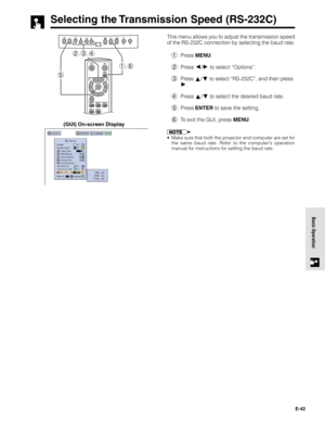 Page 42E-42
Basic Operation
Selecting the Transmission Speed (RS-232C)
This menu allows you to adjust the transmission speed
of the RS-232C connection by selecting the baud rate.
1Press MENU.
2Press 
/ to select “Options”.
3Press 
/ to select “RS-232C”, and then press
.
4Press 
/ to select the desired baud rate.
5Press ENTER to save the setting.
6To exit the GUI, press MENU.
•Make sure that both the projector and computer are set for
the same baud rate. Refer to the computer’s operation
manual for instructions...