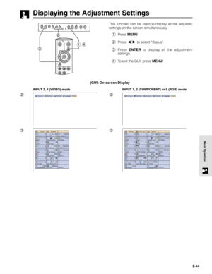 Page 44E-44
Basic Operation
Displaying the Adjustment Settings
This function can be used to display all the adjusted
settings on the screen simultaneously.
1Press MENU.
2Press 
/ to select “Status”.
3Press ENTER to display all the adjustment
settings.
4To exit the GUI, press MENU.
2
3
INPUT 3, 4 (VIDEO) mode
2
3
INPUT 1, 2 (COMPONENT) or 5 (RGB) mode
(GUI) On-screen Display
1,4
3
2 